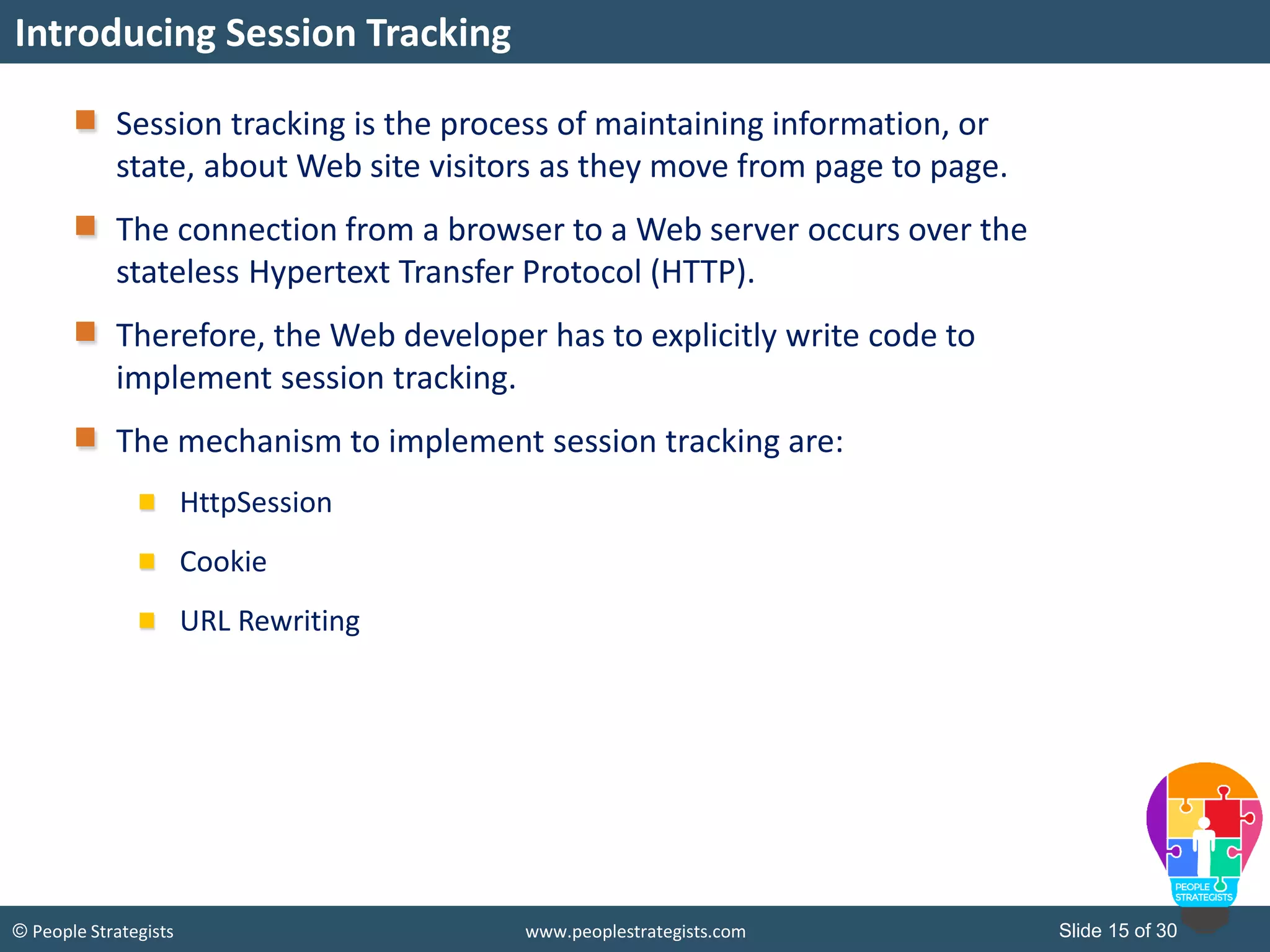 Slide 15 of 30© People Strategists www.peoplestrategists.com
Session tracking is the process of maintaining information, or
state, about Web site visitors as they move from page to page.
The connection from a browser to a Web server occurs over the
stateless Hypertext Transfer Protocol (HTTP).
Therefore, the Web developer has to explicitly write code to
implement session tracking.
The mechanism to implement session tracking are:
HttpSession
Cookie
URL Rewriting
Introducing Session Tracking
 