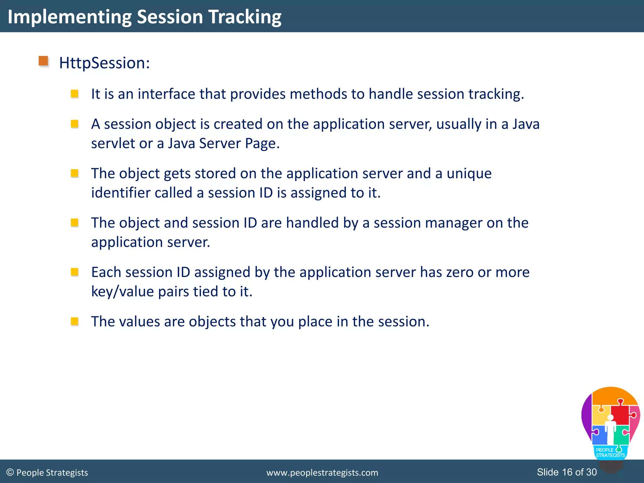 Slide 16 of 30© People Strategists www.peoplestrategists.com
HttpSession:
It is an interface that provides methods to handle session tracking.
A session object is created on the application server, usually in a Java
servlet or a Java Server Page.
The object gets stored on the application server and a unique
identifier called a session ID is assigned to it.
The object and session ID are handled by a session manager on the
application server.
Each session ID assigned by the application server has zero or more
key/value pairs tied to it.
The values are objects that you place in the session.
Implementing Session Tracking
 