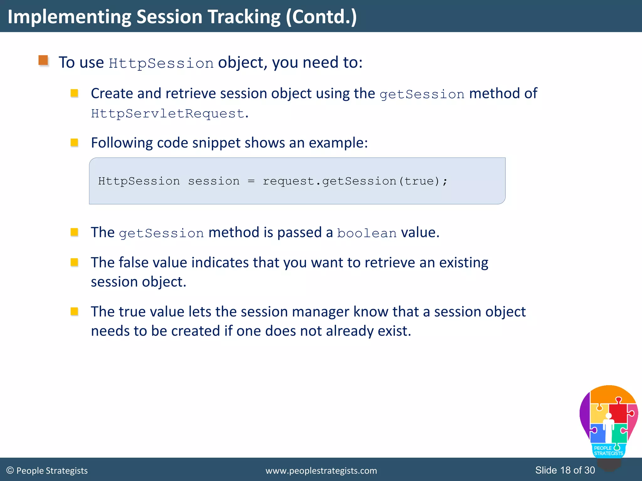 Slide 18 of 30© People Strategists www.peoplestrategists.com
To use HttpSession object, you need to:
Create and retrieve session object using the getSession method of
HttpServletRequest.
Following code snippet shows an example:
The getSession method is passed a boolean value.
The false value indicates that you want to retrieve an existing
session object.
The true value lets the session manager know that a session object
needs to be created if one does not already exist.
Implementing Session Tracking (Contd.)
HttpSession session = request.getSession(true);
 