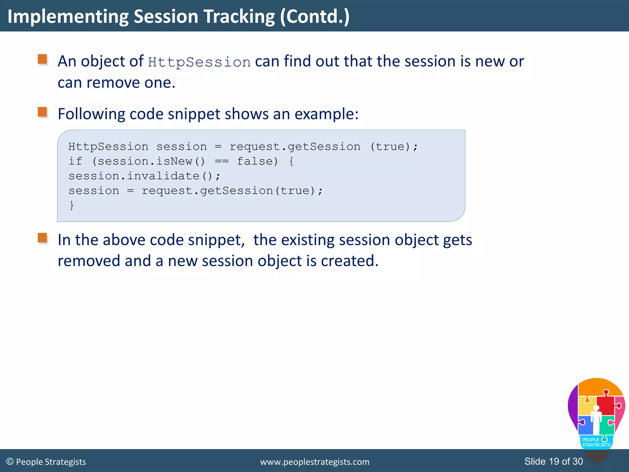 Slide 19 of 30© People Strategists www.peoplestrategists.com
An object of HttpSession can find out that the session is new or
can remove one.
Following code snippet shows an example:
In the above code snippet, the existing session object gets
removed and a new session object is created.
Implementing Session Tracking (Contd.)
HttpSession session = request.getSession (true);
if (session.isNew() == false) {
session.invalidate();
session = request.getSession(true);
}
 