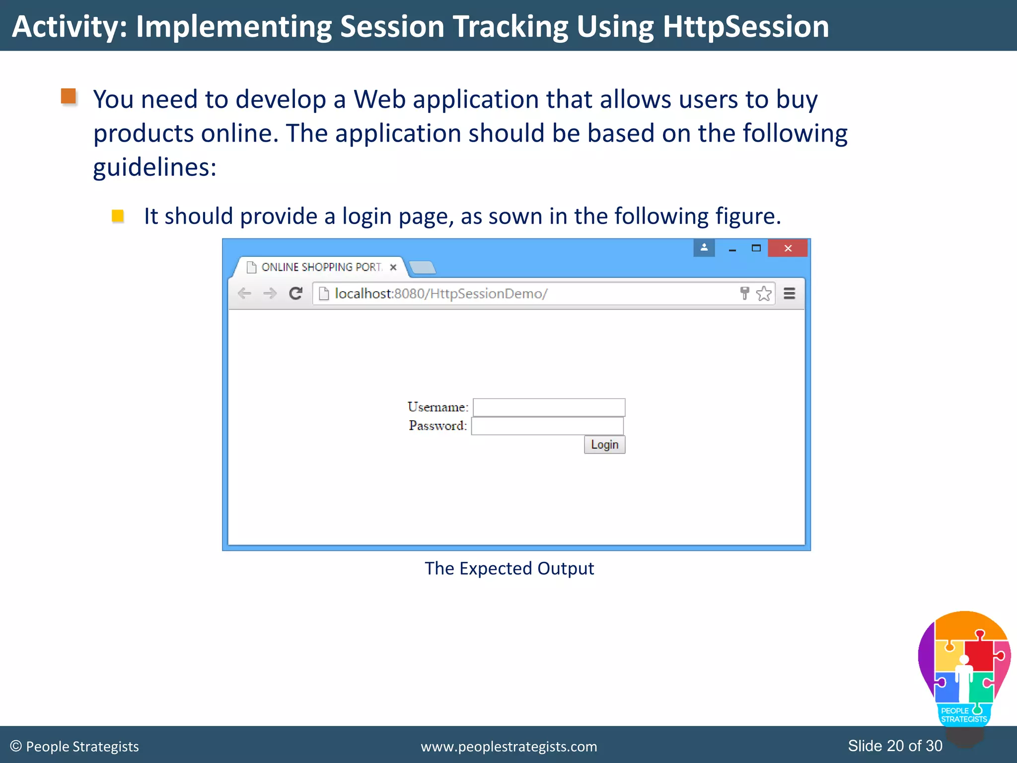 Slide 20 of 30© People Strategists www.peoplestrategists.com
You need to develop a Web application that allows users to buy
products online. The application should be based on the following
guidelines:
It should provide a login page, as sown in the following figure.
Activity: Implementing Session Tracking Using HttpSession
The Expected Output
 