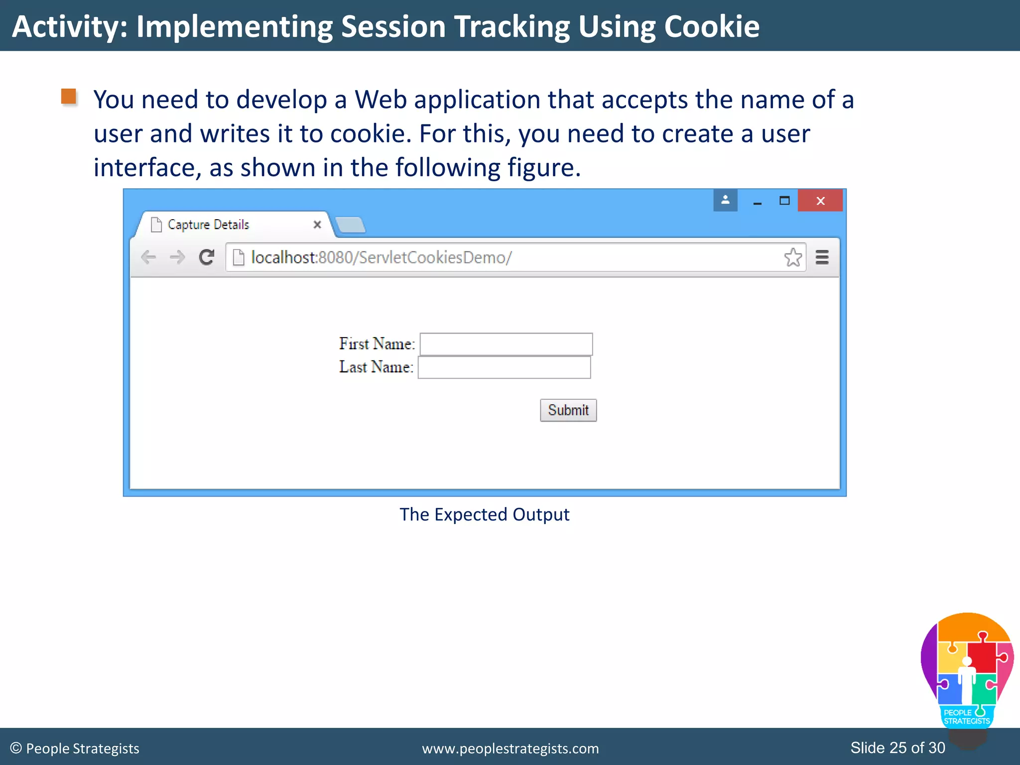 Slide 25 of 30© People Strategists www.peoplestrategists.com
You need to develop a Web application that accepts the name of a
user and writes it to cookie. For this, you need to create a user
interface, as shown in the following figure.
Activity: Implementing Session Tracking Using Cookie
The Expected Output
 