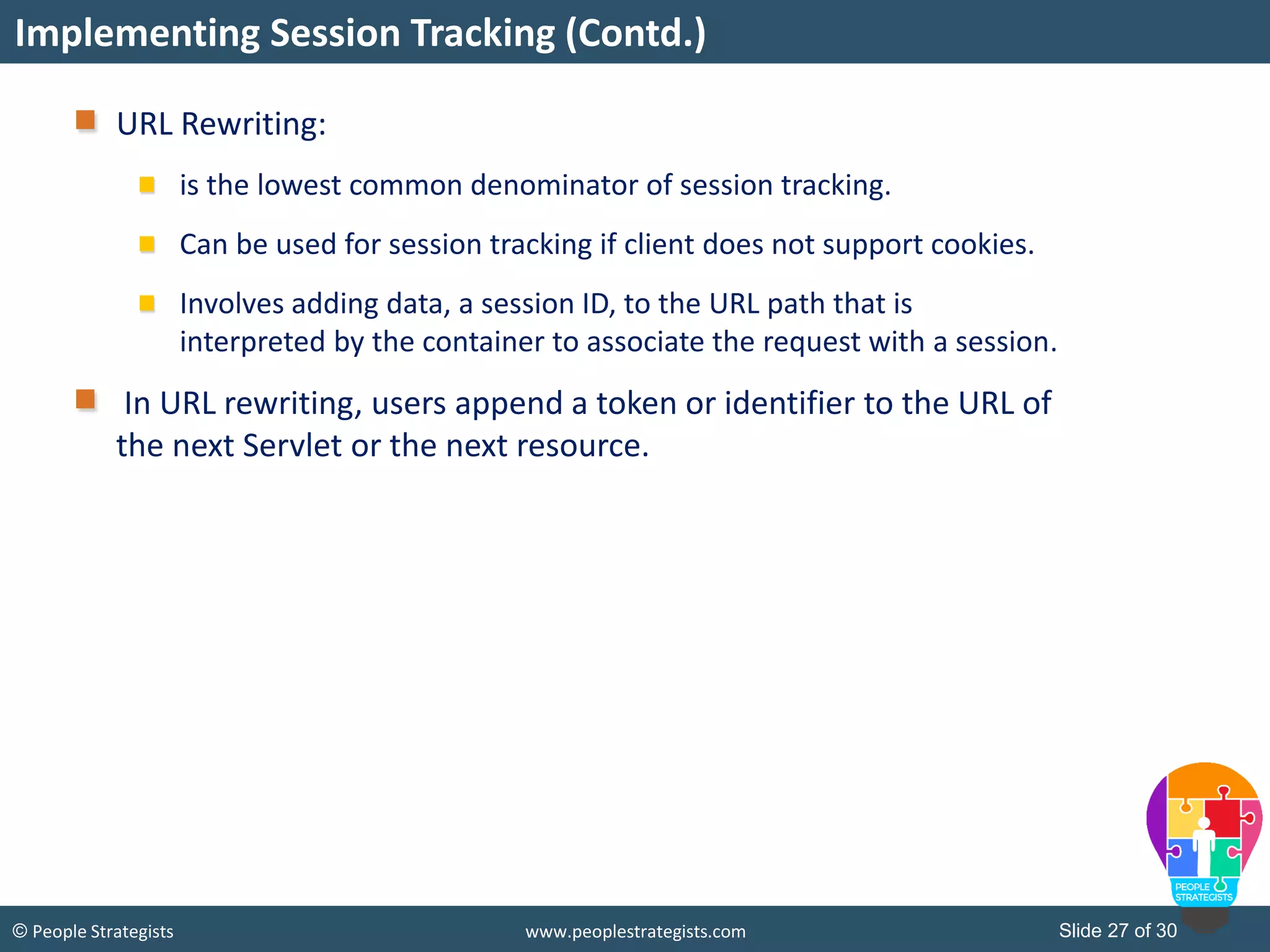 Slide 27 of 30© People Strategists www.peoplestrategists.com
URL Rewriting:
is the lowest common denominator of session tracking.
Can be used for session tracking if client does not support cookies.
Involves adding data, a session ID, to the URL path that is
interpreted by the container to associate the request with a session.
In URL rewriting, users append a token or identifier to the URL of
the next Servlet or the next resource.
Implementing Session Tracking (Contd.)
 