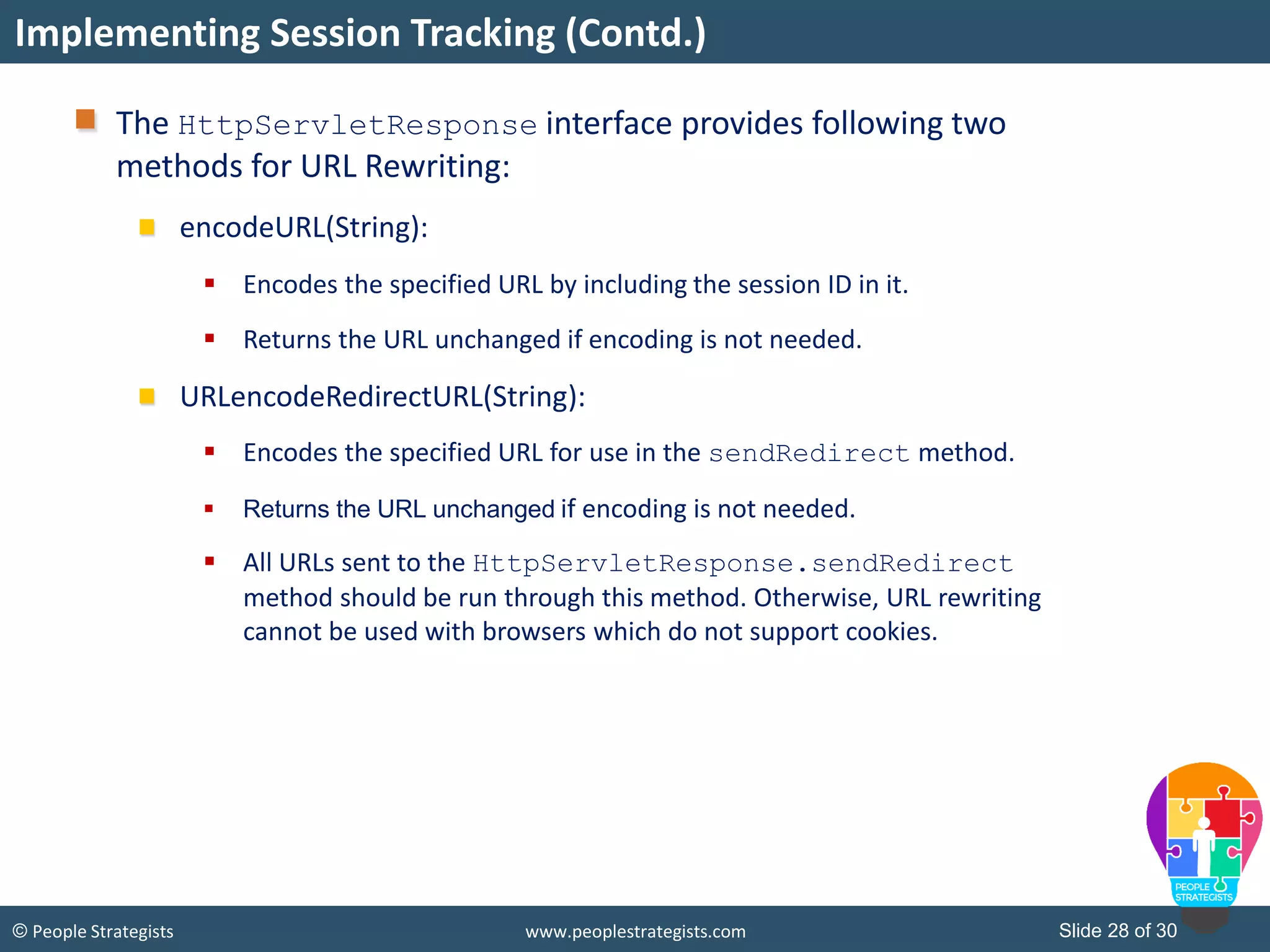 Slide 28 of 30© People Strategists www.peoplestrategists.com
The HttpServletResponse interface provides following two
methods for URL Rewriting:
encodeURL(String):
 Encodes the specified URL by including the session ID in it.
 Returns the URL unchanged if encoding is not needed.
URLencodeRedirectURL(String):
 Encodes the specified URL for use in the sendRedirect method.
 Returns the URL unchanged if encoding is not needed.
 All URLs sent to the HttpServletResponse.sendRedirect
method should be run through this method. Otherwise, URL rewriting
cannot be used with browsers which do not support cookies.
Implementing Session Tracking (Contd.)
 