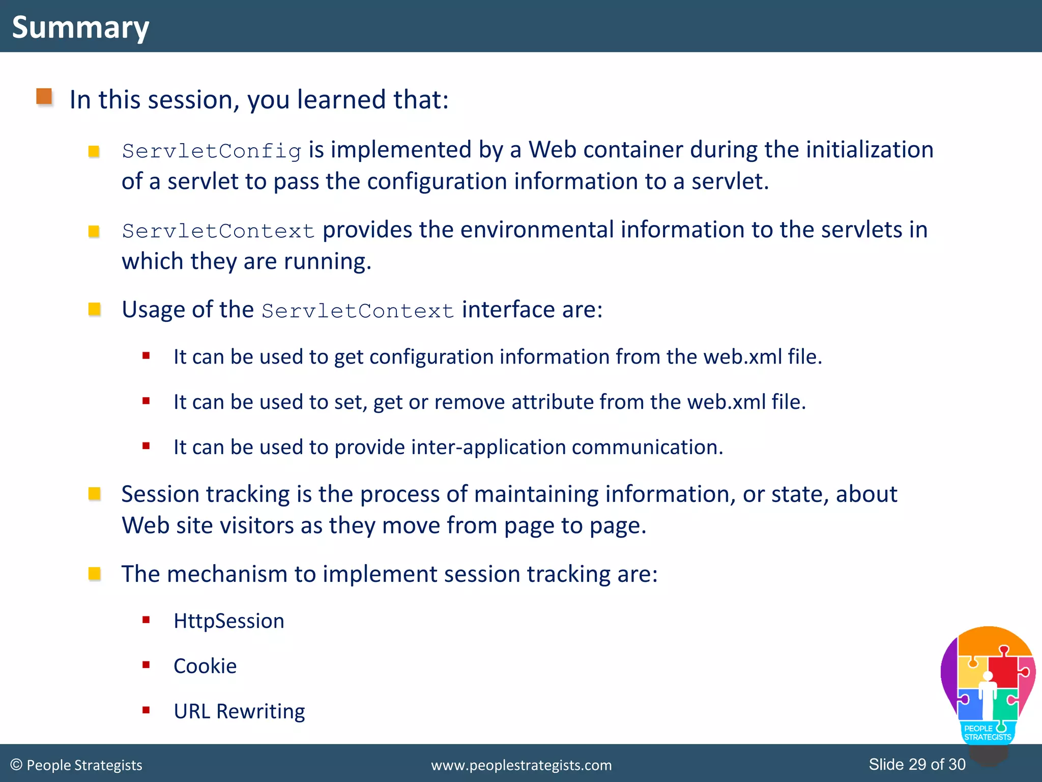 Slide 29 of 30© People Strategists www.peoplestrategists.com
Summary
In this session, you learned that:
ServletConfig is implemented by a Web container during the initialization
of a servlet to pass the configuration information to a servlet.
ServletContext provides the environmental information to the servlets in
which they are running.
Usage of the ServletContext interface are:
 It can be used to get configuration information from the web.xml file.
 It can be used to set, get or remove attribute from the web.xml file.
 It can be used to provide inter-application communication.
Session tracking is the process of maintaining information, or state, about
Web site visitors as they move from page to page.
The mechanism to implement session tracking are:
 HttpSession
 Cookie
 URL Rewriting
 