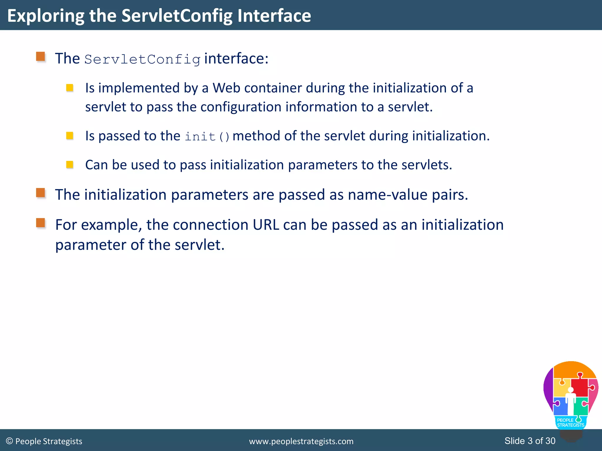 Slide 3 of 30© People Strategists www.peoplestrategists.com
The ServletConfig interface:
Is implemented by a Web container during the initialization of a
servlet to pass the configuration information to a servlet.
Is passed to the init()method of the servlet during initialization.
Can be used to pass initialization parameters to the servlets.
The initialization parameters are passed as name-value pairs.
For example, the connection URL can be passed as an initialization
parameter of the servlet.
Exploring the ServletConfig Interface
 