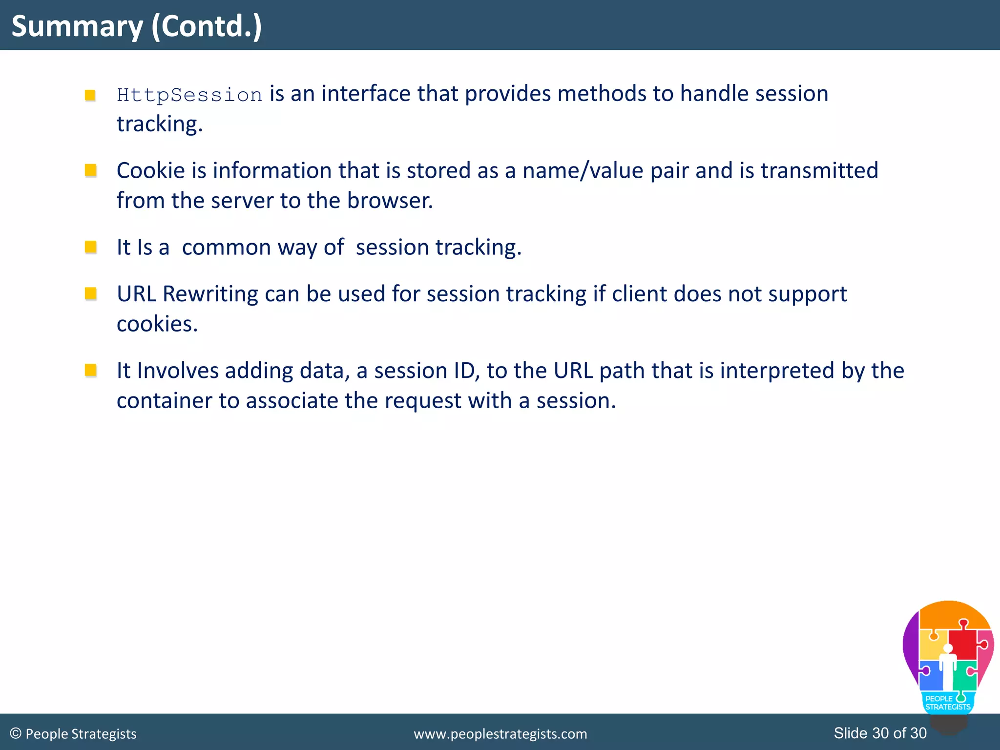 Slide 30 of 30© People Strategists www.peoplestrategists.com
Summary (Contd.)
HttpSession is an interface that provides methods to handle session
tracking.
Cookie is information that is stored as a name/value pair and is transmitted
from the server to the browser.
It Is a common way of session tracking.
URL Rewriting can be used for session tracking if client does not support
cookies.
It Involves adding data, a session ID, to the URL path that is interpreted by the
container to associate the request with a session.
 