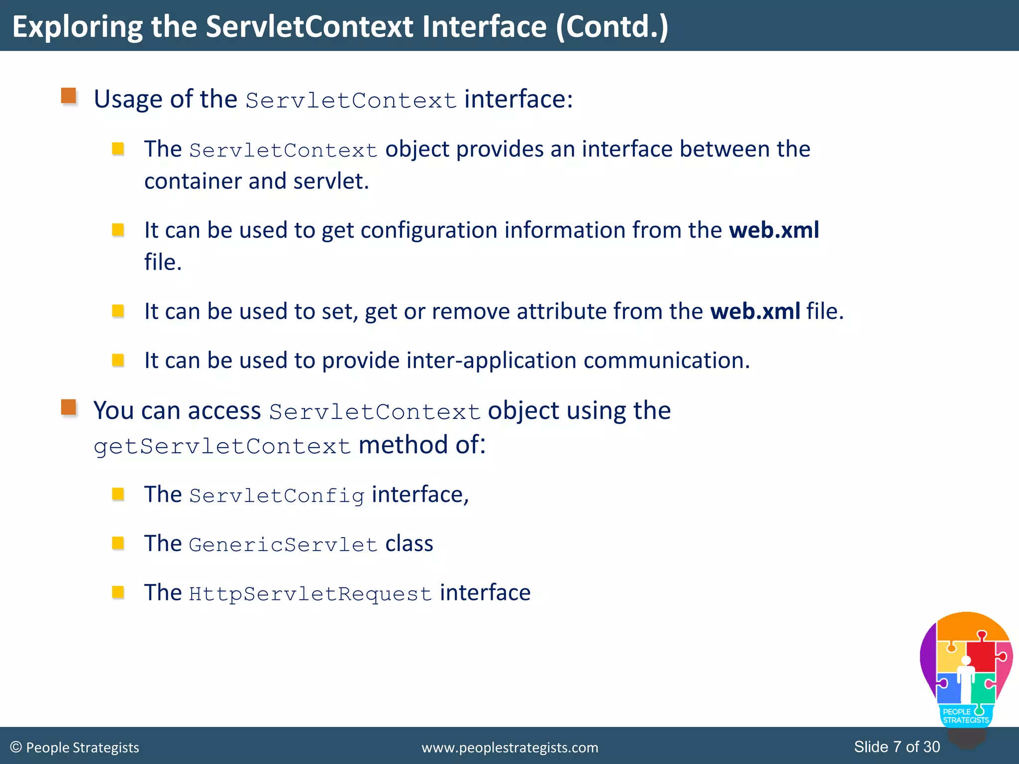 Slide 7 of 30© People Strategists www.peoplestrategists.com
Usage of the ServletContext interface:
The ServletContext object provides an interface between the
container and servlet.
It can be used to get configuration information from the web.xml
file.
It can be used to set, get or remove attribute from the web.xml file.
It can be used to provide inter-application communication.
You can access ServletContext object using the
getServletContext method of:
The ServletConfig interface,
The GenericServlet class
The HttpServletRequest interface
Exploring the ServletContext Interface (Contd.)
 
