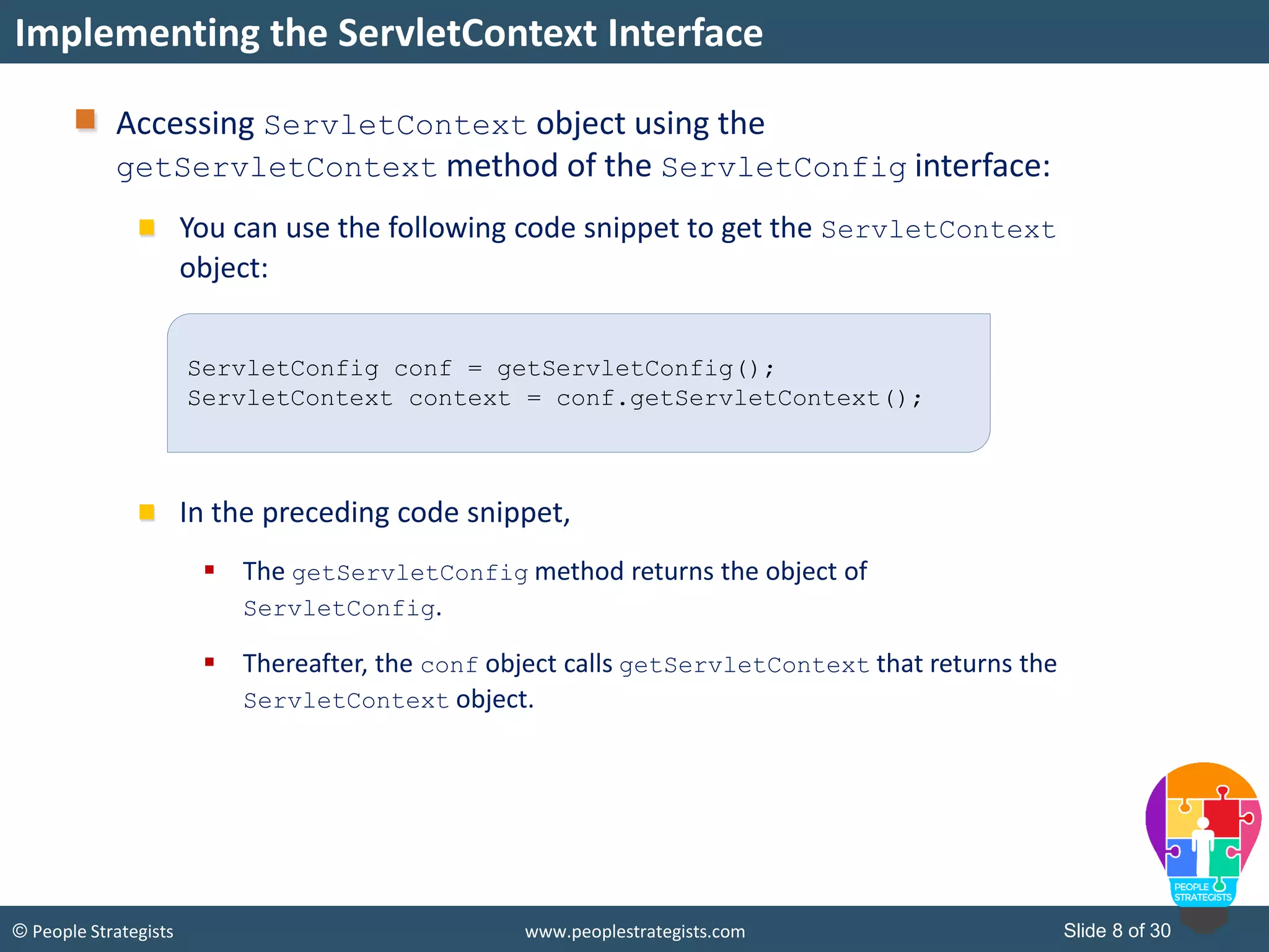 Slide 8 of 30© People Strategists www.peoplestrategists.com
Accessing ServletContext object using the
getServletContext method of the ServletConfig interface:
You can use the following code snippet to get the ServletContext
object:
In the preceding code snippet,
 The getServletConfig method returns the object of
ServletConfig.
 Thereafter, the conf object calls getServletContext that returns the
ServletContext object.
Implementing the ServletContext Interface
ServletConfig conf = getServletConfig();
ServletContext context = conf.getServletContext();
 