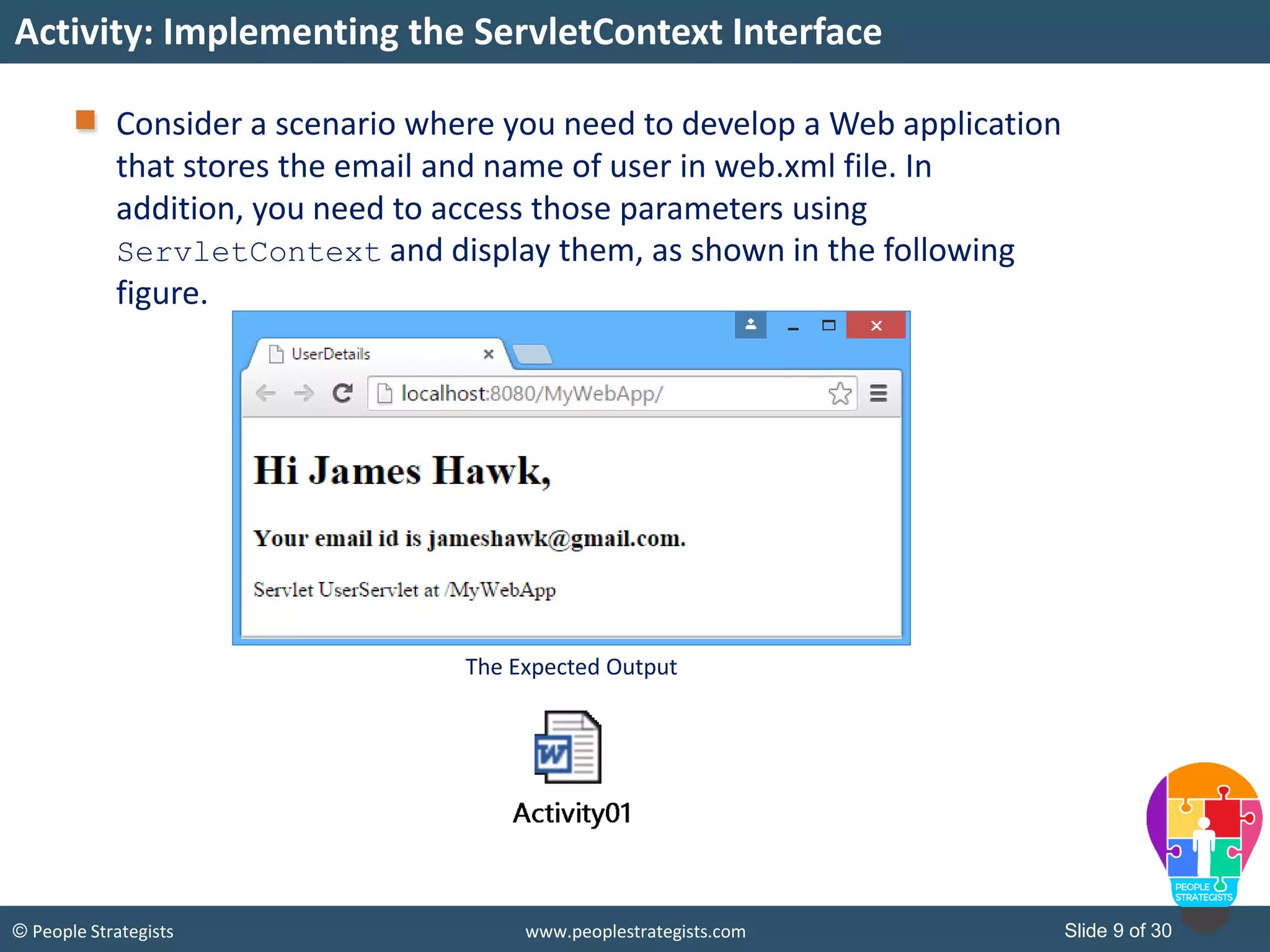 Slide 9 of 30© People Strategists www.peoplestrategists.com
Consider a scenario where you need to develop a Web application
that stores the email and name of user in web.xml file. In
addition, you need to access those parameters using
ServletContext and display them, as shown in the following
figure.
Activity: Implementing the ServletContext Interface
The Expected Output
 