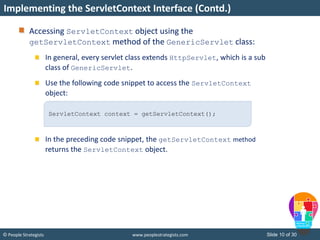 Slide 10 of 30© People Strategists www.peoplestrategists.com
Accessing ServletContext object using the
getServletContext method of the GenericServlet class:
In general, every servlet class extends HttpServlet, which is a sub
class of GenericServlet.
Use the following code snippet to access the ServletContext
object:
In the preceding code snippet, the getServletContext method
returns the ServletContext object.
Implementing the ServletContext Interface (Contd.)
ServletContext context = getServletContext();
 