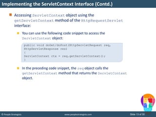 Slide 13 of 30© People Strategists www.peoplestrategists.com
Accessing ServletContext object using the
getServletContext method of the HttpRequestServlet
interface:
You can use the following code snippet to access the
ServletContext object:
In the preceding code snippet, the req object calls the
getServletContext method that returns the ServletContext
object.
Implementing the ServletContext Interface (Contd.)
public void doGet/doPost(HttpServletRequest req,
HttpServletResponse res)
{
ServletContext ctx = req.getServletContext();
}
 