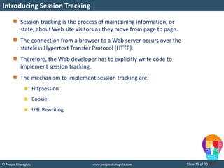 Slide 15 of 30© People Strategists www.peoplestrategists.com
Session tracking is the process of maintaining information, or
state, about Web site visitors as they move from page to page.
The connection from a browser to a Web server occurs over the
stateless Hypertext Transfer Protocol (HTTP).
Therefore, the Web developer has to explicitly write code to
implement session tracking.
The mechanism to implement session tracking are:
HttpSession
Cookie
URL Rewriting
Introducing Session Tracking
 