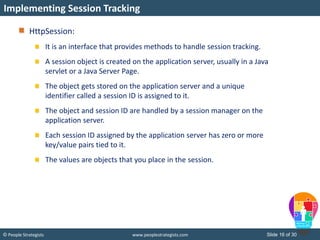 Slide 16 of 30© People Strategists www.peoplestrategists.com
HttpSession:
It is an interface that provides methods to handle session tracking.
A session object is created on the application server, usually in a Java
servlet or a Java Server Page.
The object gets stored on the application server and a unique
identifier called a session ID is assigned to it.
The object and session ID are handled by a session manager on the
application server.
Each session ID assigned by the application server has zero or more
key/value pairs tied to it.
The values are objects that you place in the session.
Implementing Session Tracking
 