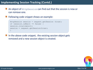 Slide 19 of 30© People Strategists www.peoplestrategists.com
An object of HttpSession can find out that the session is new or
can remove one.
Following code snippet shows an example:
In the above code snippet, the existing session object gets
removed and a new session object is created.
Implementing Session Tracking (Contd.)
HttpSession session = request.getSession (true);
if (session.isNew() == false) {
session.invalidate();
session = request.getSession(true);
}
 