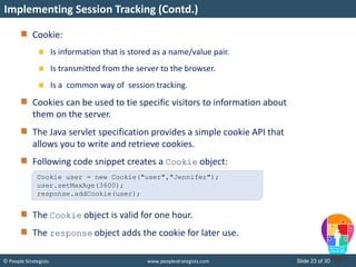 Slide 23 of 30© People Strategists www.peoplestrategists.com
Cookie:
Is information that is stored as a name/value pair.
Is transmitted from the server to the browser.
Is a common way of session tracking.
Cookies can be used to tie specific visitors to information about
them on the server.
The Java servlet specification provides a simple cookie API that
allows you to write and retrieve cookies.
Following code snippet creates a Cookie object:
The Cookie object is valid for one hour.
The response object adds the cookie for later use.
Implementing Session Tracking (Contd.)
Cookie user = new Cookie("user","Jennifer");
user.setMaxAge(3600);
response.addCookie(user);
 
