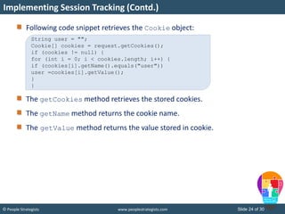 Slide 24 of 30© People Strategists www.peoplestrategists.com
Following code snippet retrieves the Cookie object:
The getCookies method retrieves the stored cookies.
The getName method returns the cookie name.
The getValue method returns the value stored in cookie.
Implementing Session Tracking (Contd.)
String user = "";
Cookie[] cookies = request.getCookies();
if (cookies != null) {
for (int i = 0; i < cookies.length; i++) {
if (cookies[i].getName().equals("user"))
user =cookies[i].getValue();
}
}
 