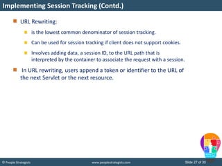 Slide 27 of 30© People Strategists www.peoplestrategists.com
URL Rewriting:
is the lowest common denominator of session tracking.
Can be used for session tracking if client does not support cookies.
Involves adding data, a session ID, to the URL path that is
interpreted by the container to associate the request with a session.
In URL rewriting, users append a token or identifier to the URL of
the next Servlet or the next resource.
Implementing Session Tracking (Contd.)
 
