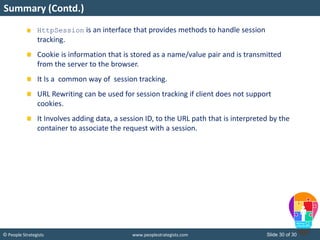Slide 30 of 30© People Strategists www.peoplestrategists.com
Summary (Contd.)
HttpSession is an interface that provides methods to handle session
tracking.
Cookie is information that is stored as a name/value pair and is transmitted
from the server to the browser.
It Is a common way of session tracking.
URL Rewriting can be used for session tracking if client does not support
cookies.
It Involves adding data, a session ID, to the URL path that is interpreted by the
container to associate the request with a session.
 