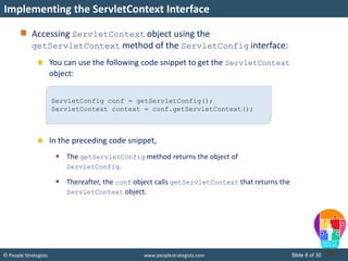 Slide 8 of 30© People Strategists www.peoplestrategists.com
Accessing ServletContext object using the
getServletContext method of the ServletConfig interface:
You can use the following code snippet to get the ServletContext
object:
In the preceding code snippet,
 The getServletConfig method returns the object of
ServletConfig.
 Thereafter, the conf object calls getServletContext that returns the
ServletContext object.
Implementing the ServletContext Interface
ServletConfig conf = getServletConfig();
ServletContext context = conf.getServletContext();
 