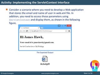 Slide 9 of 30© People Strategists www.peoplestrategists.com
Consider a scenario where you need to develop a Web application
that stores the email and name of user in web.xml file. In
addition, you need to access those parameters using
ServletContext and display them, as shown in the following
figure.
Activity: Implementing the ServletContext Interface
The Expected Output
 