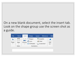 On a new blank document, select the insert tab.
Look on the shape group use the screen shot as
a guide.
 