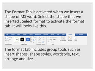 The Format Tab is activated when we insert a
shape of MS word. Select the shape that we
inserted . Select format to activate the format
tab. It will looks like this.
The format tab includes group tools such as
insert shapes, shape styles, wordstyle, text,
arrange and size.
 