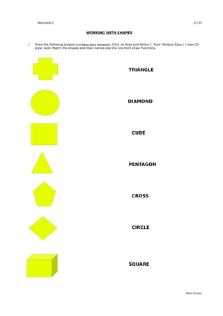 Worksheet 2                                                                                                ICT 6º


                                       WORKING WITH SHAPES


1.   Draw the following shapes (use Show Draw Functions). Click on Area and Yellow 1. Font: Nimbus Sans L / size:12/
     style: bold. Match the shapes and their names.Use the line from Draw Functions.




                                                                    TRIANGLE




                                                                    DIAMOND




                                                                      CUBE




                                                                    PENTAGON




                                                                      CROSS




                                                                      CIRCLE




                                                                    SQUARE




                                                                                                           María Quintas
 
