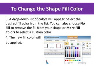 To Change the Shape Fill Color
3. A drop-down list of colors will appear. Select the
desired fill color from the list. You can also choose No
Fill to remove the fill from your shape or More Fill
Colors to select a custom color.
4. The new fill color will
be applied.

 