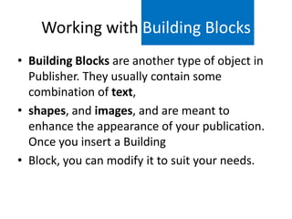 Working with Building Blocks
• Building Blocks are another type of object in
Publisher. They usually contain some
combination of text,
• shapes, and images, and are meant to
enhance the appearance of your publication.
Once you insert a Building
• Block, you can modify it to suit your needs.

 