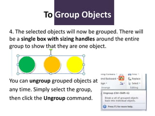 To Group Objects
4. The selected objects will now be grouped. There will
be a single box with sizing handles around the entire
group to show that they are one object.

You can ungroup grouped objects at
any time. Simply select the group,
then click the Ungroup command.

 