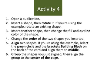 Activity 4
1. Open a publication.
2. Insert a shape, then rotate it. If you're using the
example, rotate an existing shape.
3. Insert another shape, then change the fill and outline
color of the shape.
4. Change the order of the two shapes you inserted.
5. Align two shapes. If you're using the example, select
the green circle and the brackets Building Block on
the back of the card and align them to middle.
6. Group the shapes you just aligned, then align the
group to the center of the page.

 