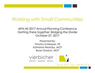 Working with Small Communities
APA-WI 2017 Annual Planning Conference
Getting there together: Bridging the Divide
October 27, 2017
Presented By:
Timothy Schleeper, PE
Katherine Westaby, AICP
Bryan Gadow, AICP
v i s i o n t o r e a l i t y
October 27, 2017
 
