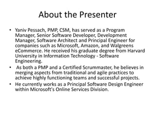 About the Presenter
• Yaniv Pessach, PMP, CSM, has served as a Program
Manager, Senior Software Developer, Development
Manager, Software Architect and Principal Engineer for
companies such as Microsoft, Amazon, and Walgreens
eCommerce. He received his graduate degree from Harvard
University in Information Technology - Software
Engineering.
• As both a PMP and a Certified Scrummaster, he believes in
merging aspects from traditional and agile practices to
achieve highly functioning teams and successful projects.
• He currently works as a Principal Software Design Engineer
within Microsoft's Online Services Division.
 