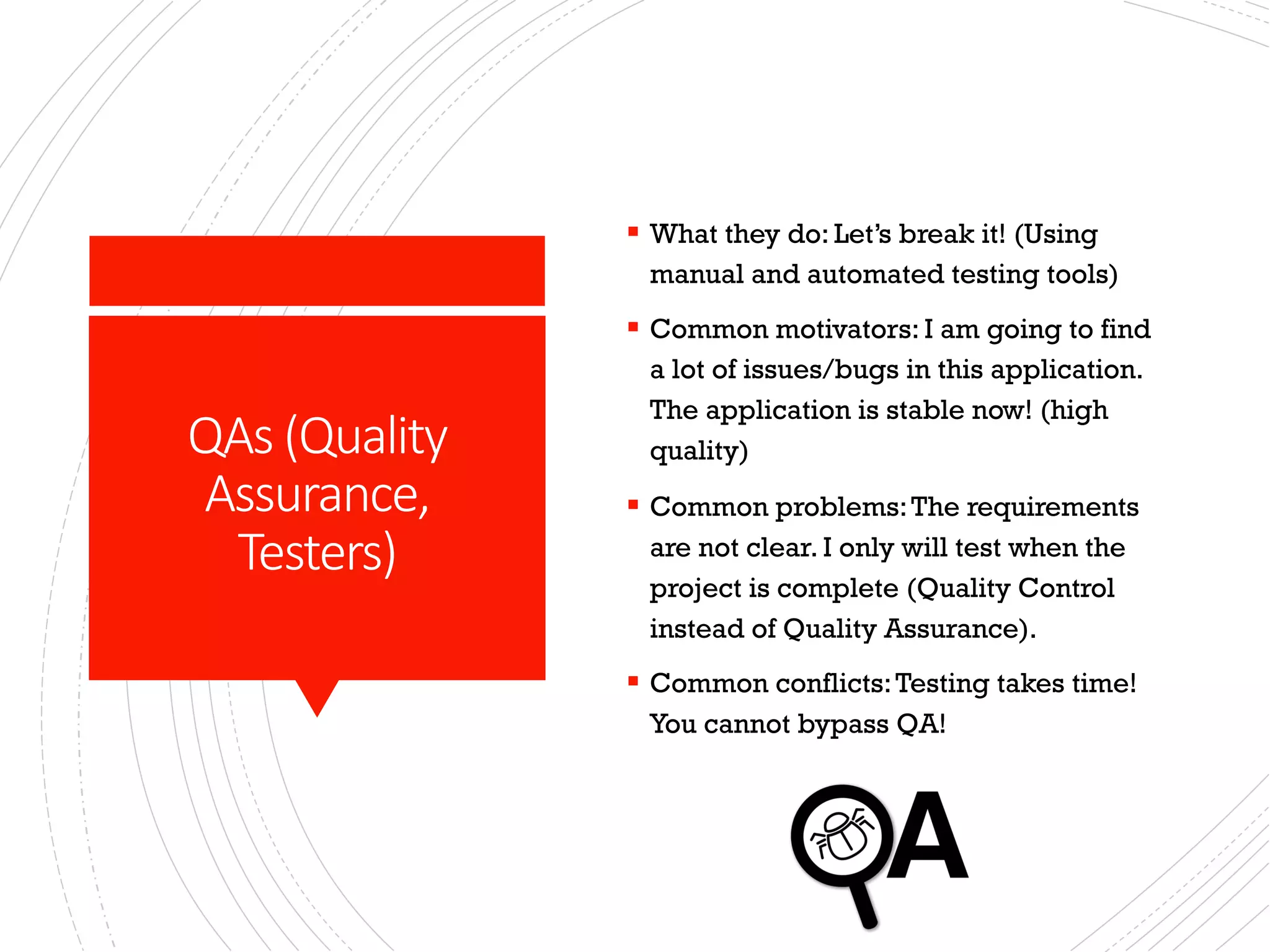QAs (Quality
Assurance,
Testers)
§ What they do: Let’s break it! (Using
manual and automated testing tools)
§ Common motivators: I am going to find
a lot of issues/bugs in this application.
The application is stable now! (high
quality)
§ Common problems:The requirements
are not clear. I only will test when the
project is complete (Quality Control
instead of Quality Assurance).
§ Common conflicts:Testing takes time!
You cannot bypass QA!
 