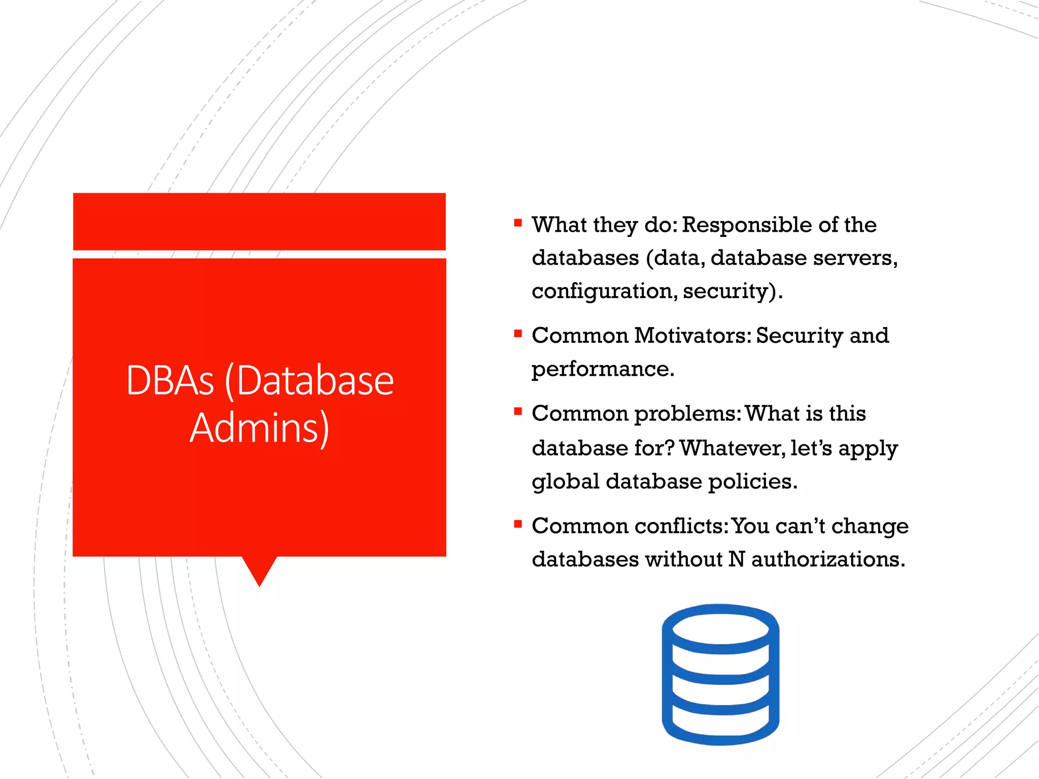 DBAs (Database
Admins)
§ What they do: Responsible of the
databases (data, database servers,
configuration, security).
§ Common Motivators: Security and
performance.
§ Common problems:What is this
database for? Whatever, let’s apply
global database policies.
§ Common conflicts:You can’t change
databases without N authorizations.
 