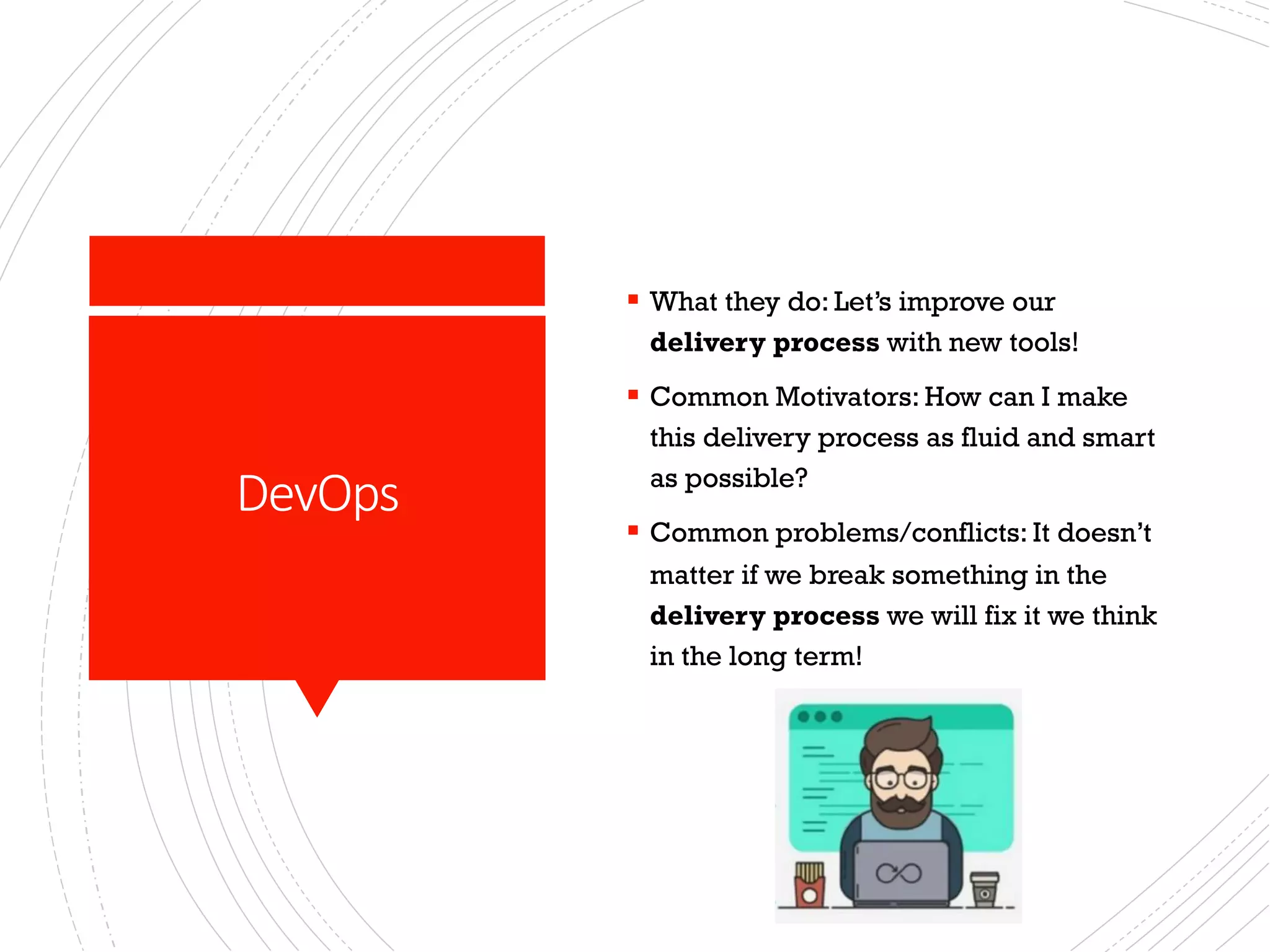 DevOps
§ What they do: Let’s improve our
delivery process with new tools!
§ Common Motivators: How can I make
this delivery process as fluid and smart
as possible?
§ Common problems/conflicts: It doesn’t
matter if we break something in the
delivery process we will fix it we think
in the long term!
 