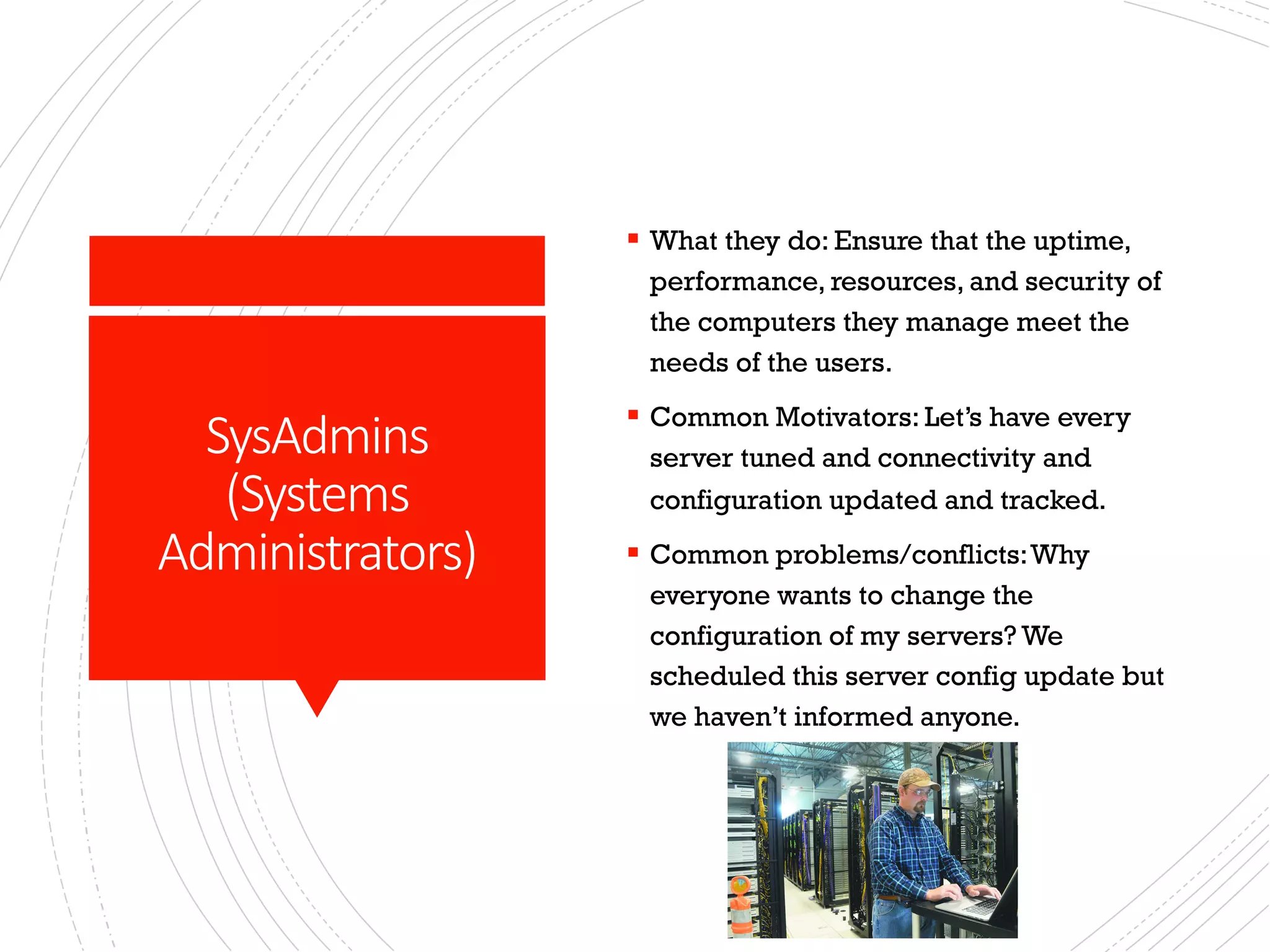 SysAdmins
(Systems
Administrators)
§ What they do: Ensure that the uptime,
performance, resources, and security of
the computers they manage meet the
needs of the users.
§ Common Motivators: Let’s have every
server tuned and connectivity and
configuration updated and tracked.
§ Common problems/conflicts:Why
everyone wants to change the
configuration of my servers? We
scheduled this server config update but
we haven’t informed anyone.
 