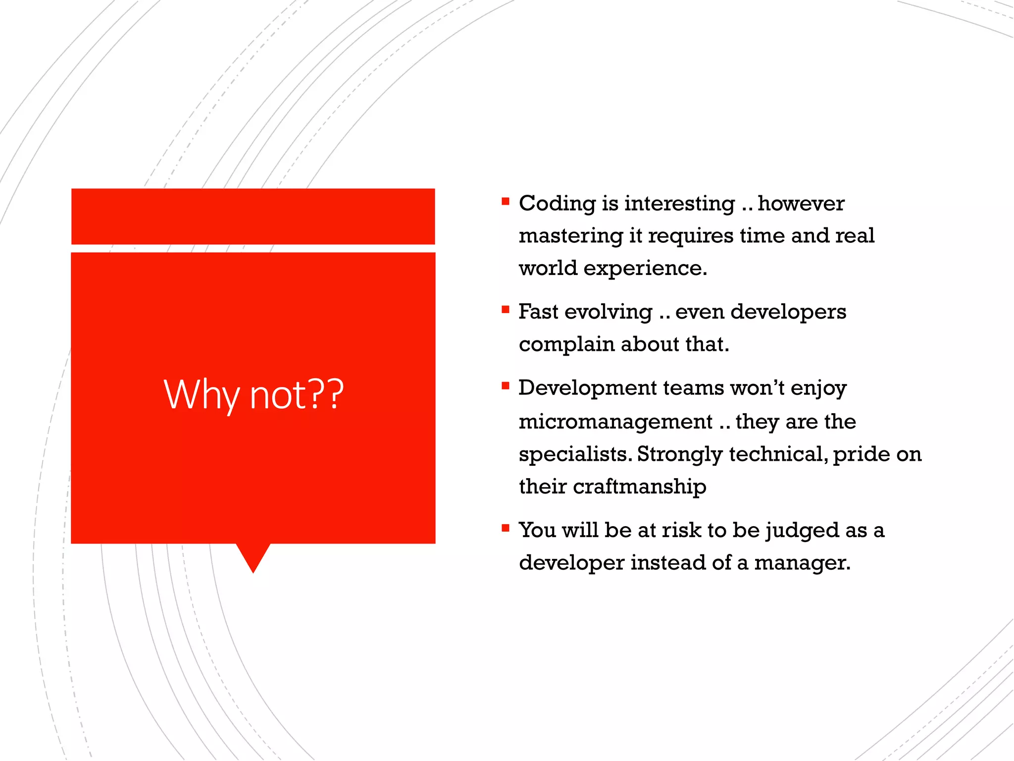 Why not??
§ Coding is interesting .. however
mastering it requires time and real
world experience.
§ Fast evolving .. even developers
complain about that.
§ Development teams won’t enjoy
micromanagement .. they are the
specialists. Strongly technical, pride on
their craftmanship
§ You will be at risk to be judged as a
developer instead of a manager.
 