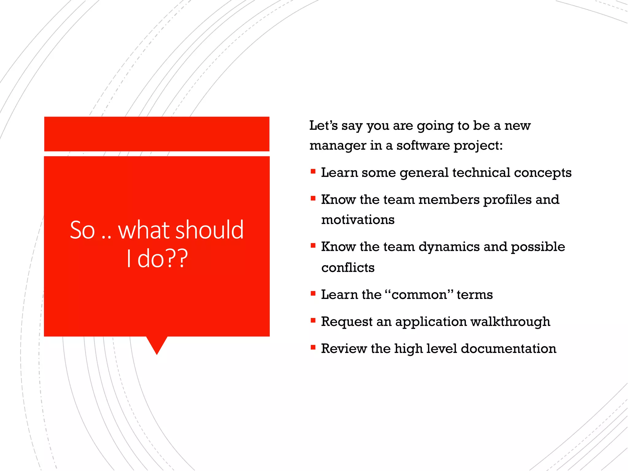 So .. what should
I do??
Let’s say you are going to be a new
manager in a software project:
§ Learn some general technical concepts
§ Know the team members profiles and
motivations
§ Know the team dynamics and possible
conflicts
§ Learn the “common” terms
§ Request an application walkthrough
§ Review the high level documentation
 