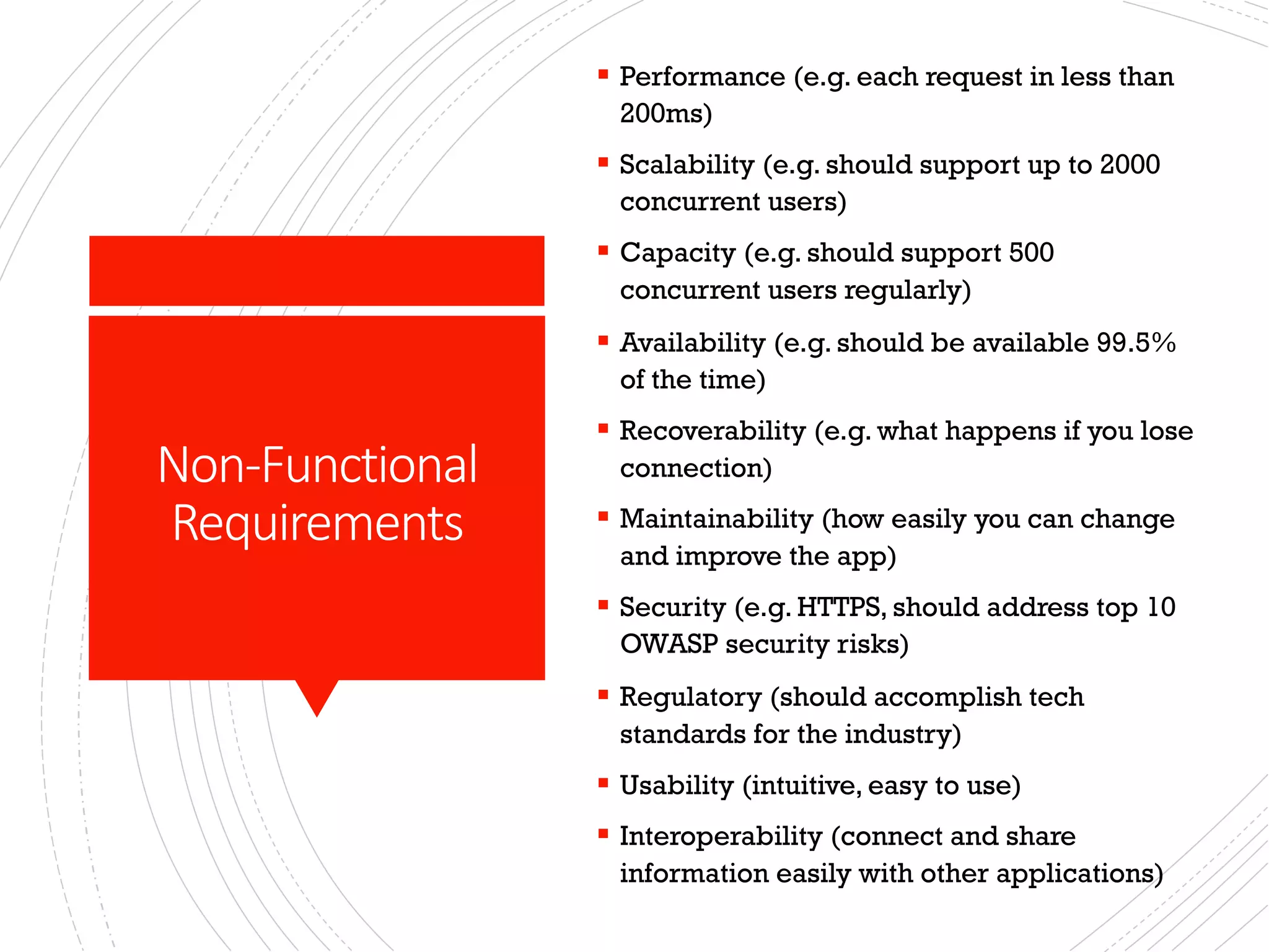 Non-Functional
Requirements
§ Performance (e.g. each request in less than
200ms)
§ Scalability (e.g. should support up to 2000
concurrent users)
§ Capacity (e.g. should support 500
concurrent users regularly)
§ Availability (e.g. should be available 99.5%
of the time)
§ Recoverability (e.g. what happens if you lose
connection)
§ Maintainability (how easily you can change
and improve the app)
§ Security (e.g. HTTPS, should address top 10
OWASP security risks)
§ Regulatory (should accomplish tech
standards for the industry)
§ Usability (intuitive, easy to use)
§ Interoperability (connect and share
information easily with other applications)
 