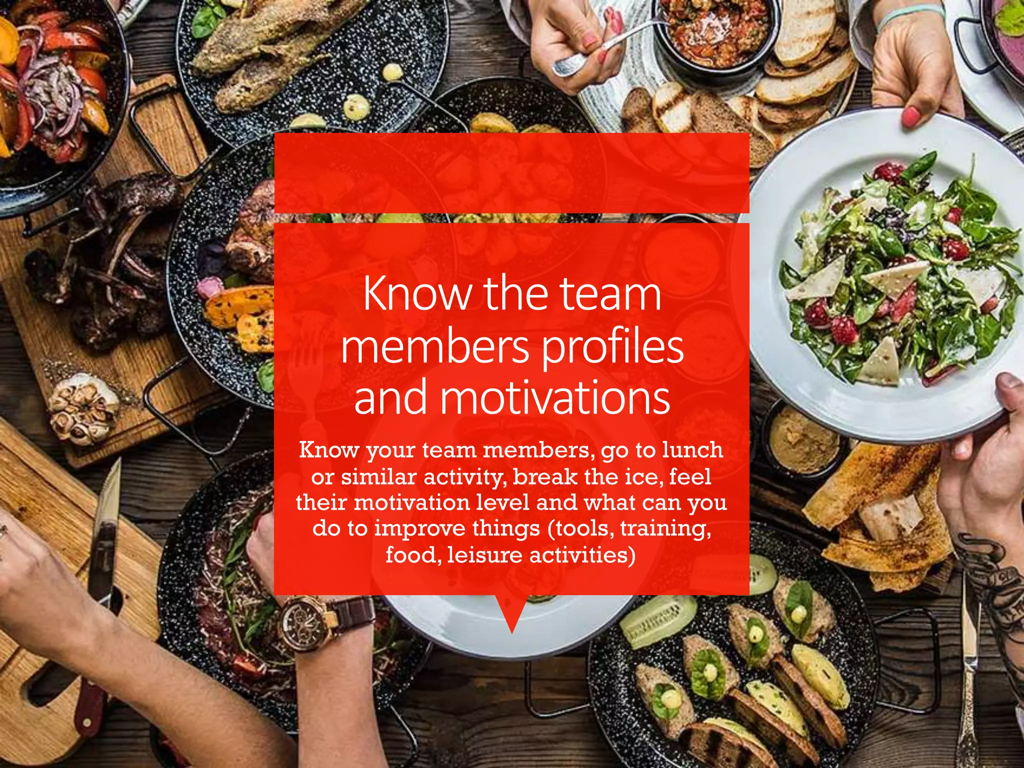 Knowtheteam
membersprofiles
andmotivations
Know your team members, go to lunch
or similar activity, break the ice, feel
their motivation level and what can you
do to improve things (tools, training,
food, leisure activities)
 