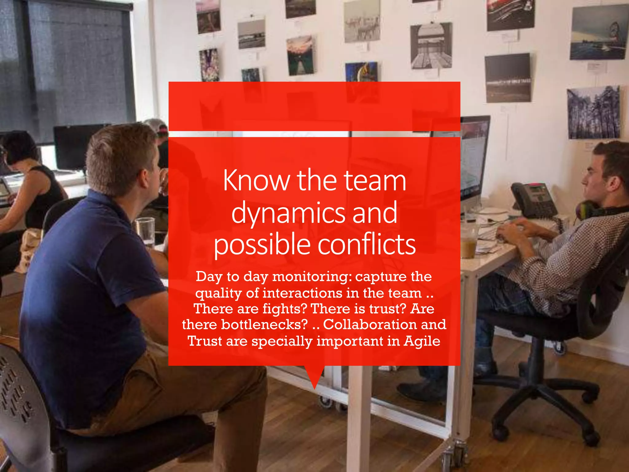 Knowtheteam
dynamicsand
possibleconflicts
Day to day monitoring: capture the
quality of interactions in the team ..
There are fights? There is trust? Are
there bottlenecks? .. Collaboration and
Trust are specially important in Agile
 