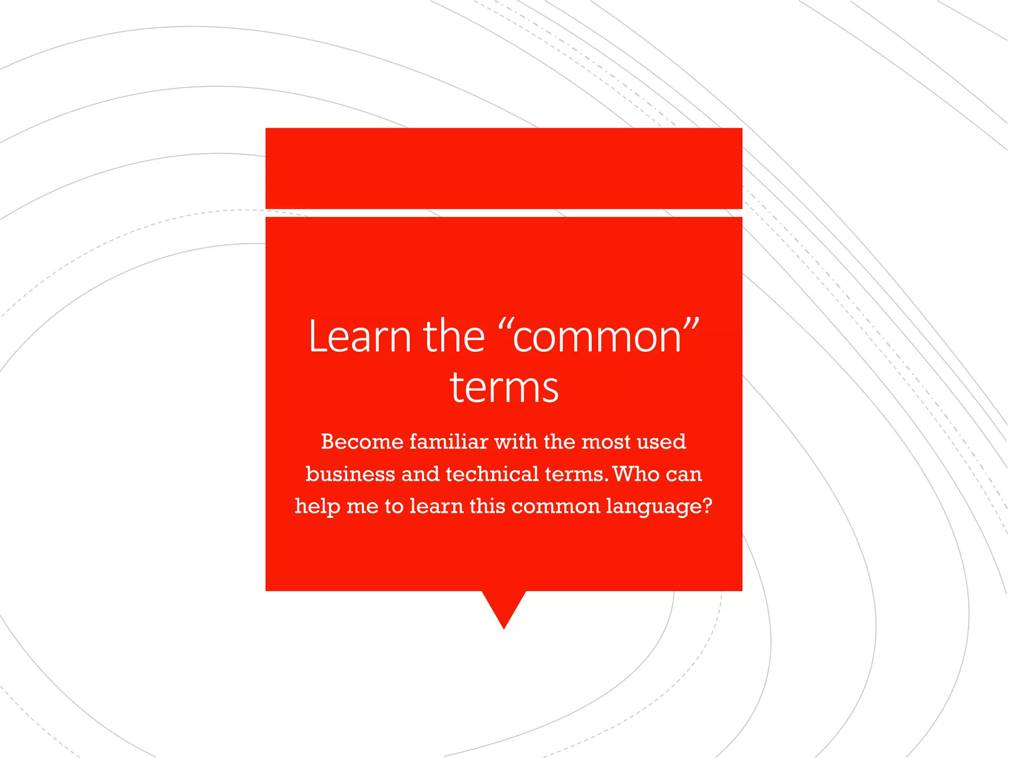 Learn the “common”
terms
Become familiar with the most used
business and technical terms.Who can
help me to learn this common language?
 