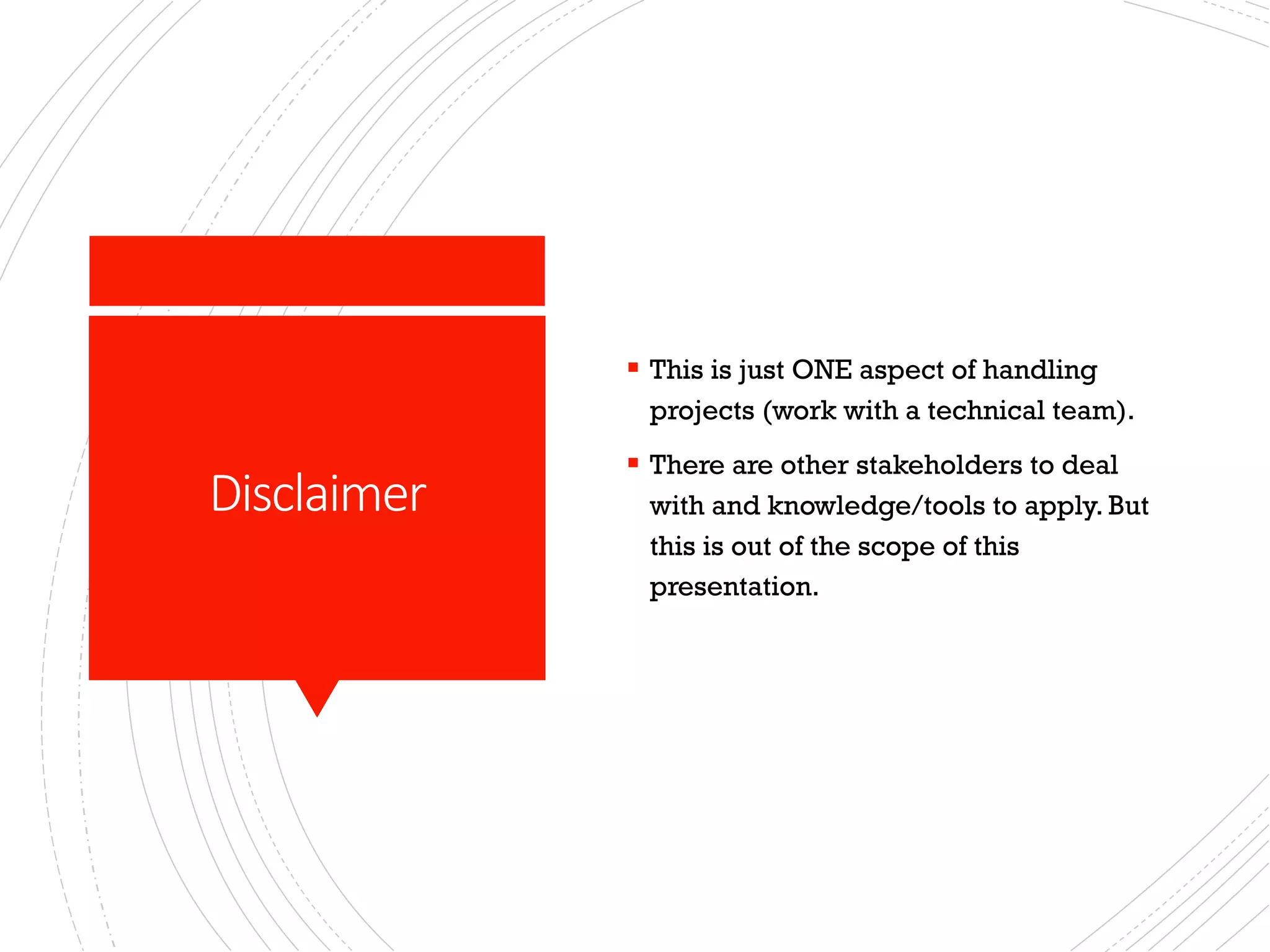 Disclaimer
§ This is just ONE aspect of handling
projects (work with a technical team).
§ There are other stakeholders to deal
with and knowledge/tools to apply. But
this is out of the scope of this
presentation.
 