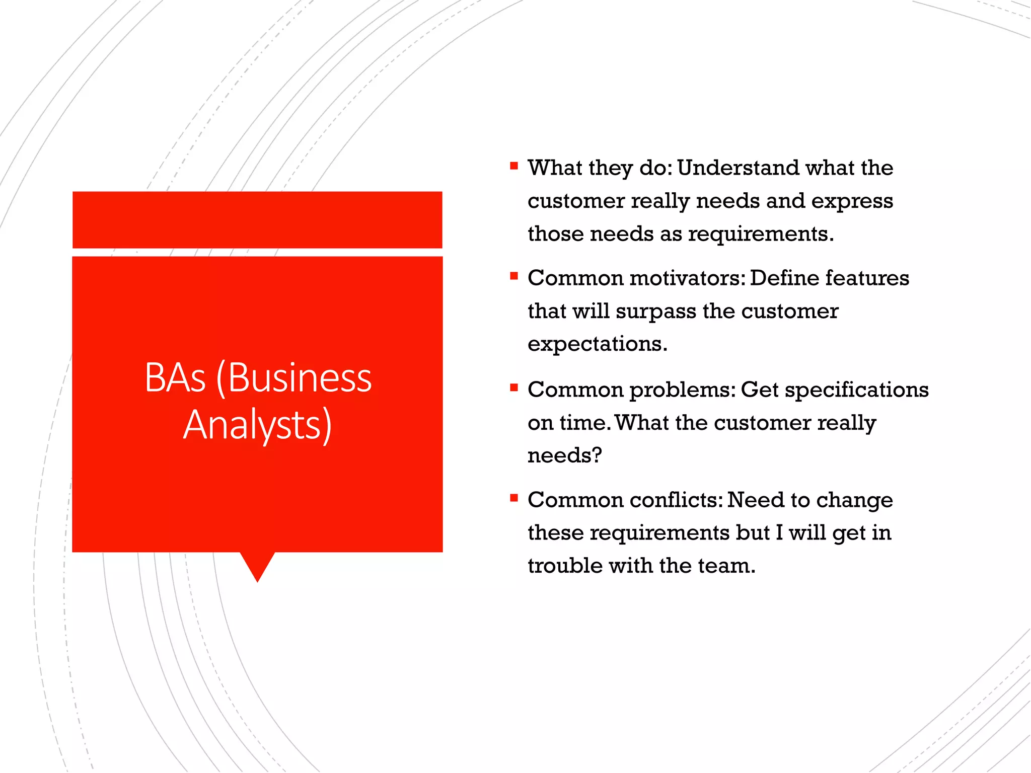 BAs (Business
Analysts)
§ What they do: Understand what the
customer really needs and express
those needs as requirements.
§ Common motivators: Define features
that will surpass the customer
expectations.
§ Common problems: Get specifications
on time.What the customer really
needs?
§ Common conflicts: Need to change
these requirements but I will get in
trouble with the team.
 
