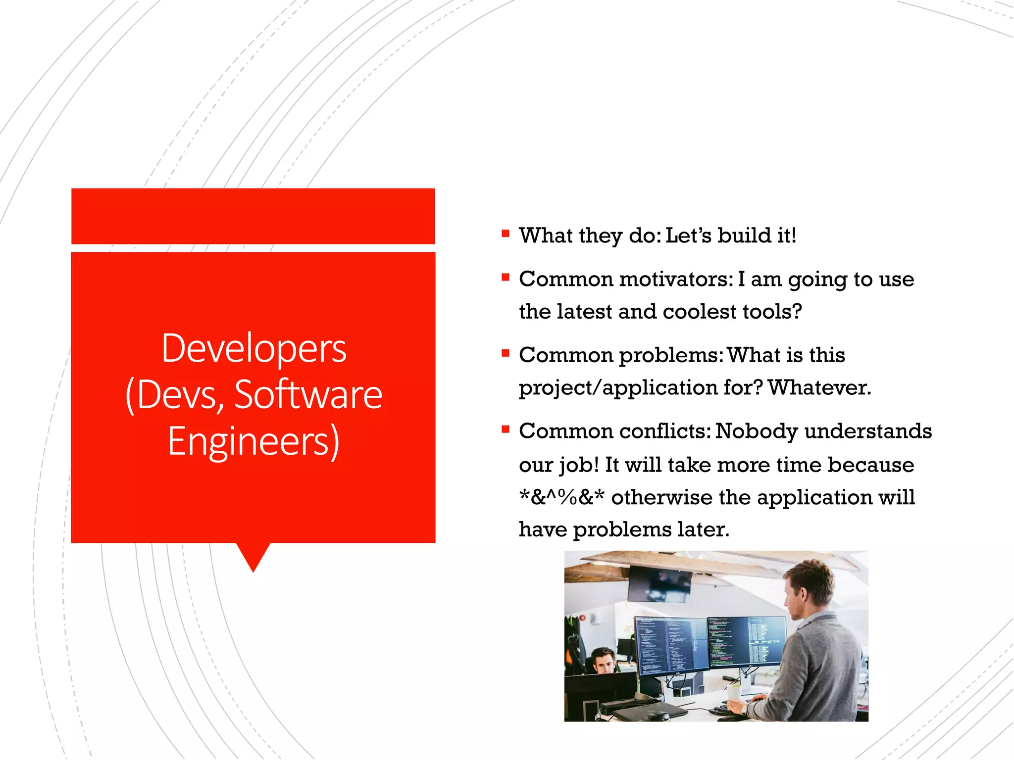 Developers
(Devs, Software
Engineers)
§ What they do: Let’s build it!
§ Common motivators: I am going to use
the latest and coolest tools?
§ Common problems:What is this
project/application for? Whatever.
§ Common conflicts: Nobody understands
our job! It will take more time because
*&^%&* otherwise the application will
have problems later.
 