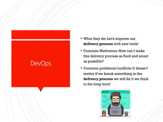 DevOps
§ What they do: Let’s improve our
delivery process with new tools!
§ Common Motivators: How can I make
this delivery process as fluid and smart
as possible?
§ Common problems/conflicts: It doesn’t
matter if we break something in the
delivery process we will fix it we think
in the long term!
 