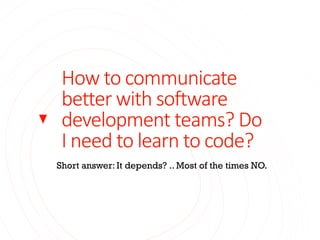 How to communicate
better with software
development teams? Do
I need to learn to code?
Short answer: It depends? .. Most of the times NO.
 