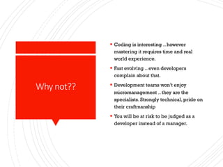 Why not??
§ Coding is interesting .. however
mastering it requires time and real
world experience.
§ Fast evolving .. even developers
complain about that.
§ Development teams won’t enjoy
micromanagement .. they are the
specialists. Strongly technical, pride on
their craftmanship
§ You will be at risk to be judged as a
developer instead of a manager.
 